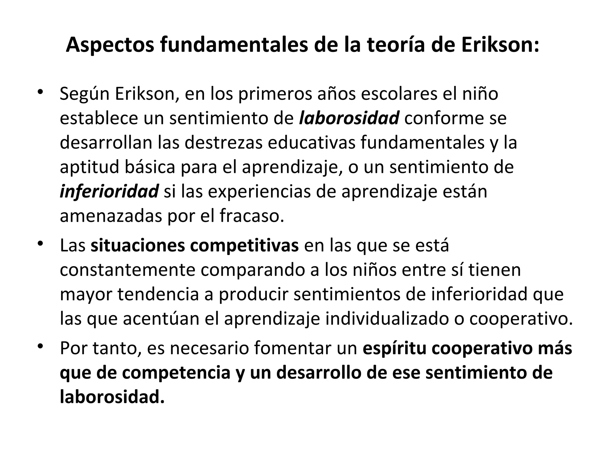 Aspectos fundamentales de la teoría de Erikson:
• Según Erikson, en los primeros años escolares el niño
  establece un sentimiento de laborosidad conforme se
  desarrollan las destrezas educativas fundamentales y la
  aptitud básica para el aprendizaje, o un sentimiento de
  inferioridad si las experiencias de aprendizaje están
  amenazadas por el fracaso.
• Las situaciones competitivas en las que se está
  constantemente comparando a los niños entre sí tienen
  mayor tendencia a producir sentimientos de inferioridad que
  las que acentúan el aprendizaje individualizado o cooperativo.
• Por tanto, es necesario fomentar un espíritu cooperativo más
  que de competencia y un desarrollo de ese sentimiento de
  laborosidad.
 