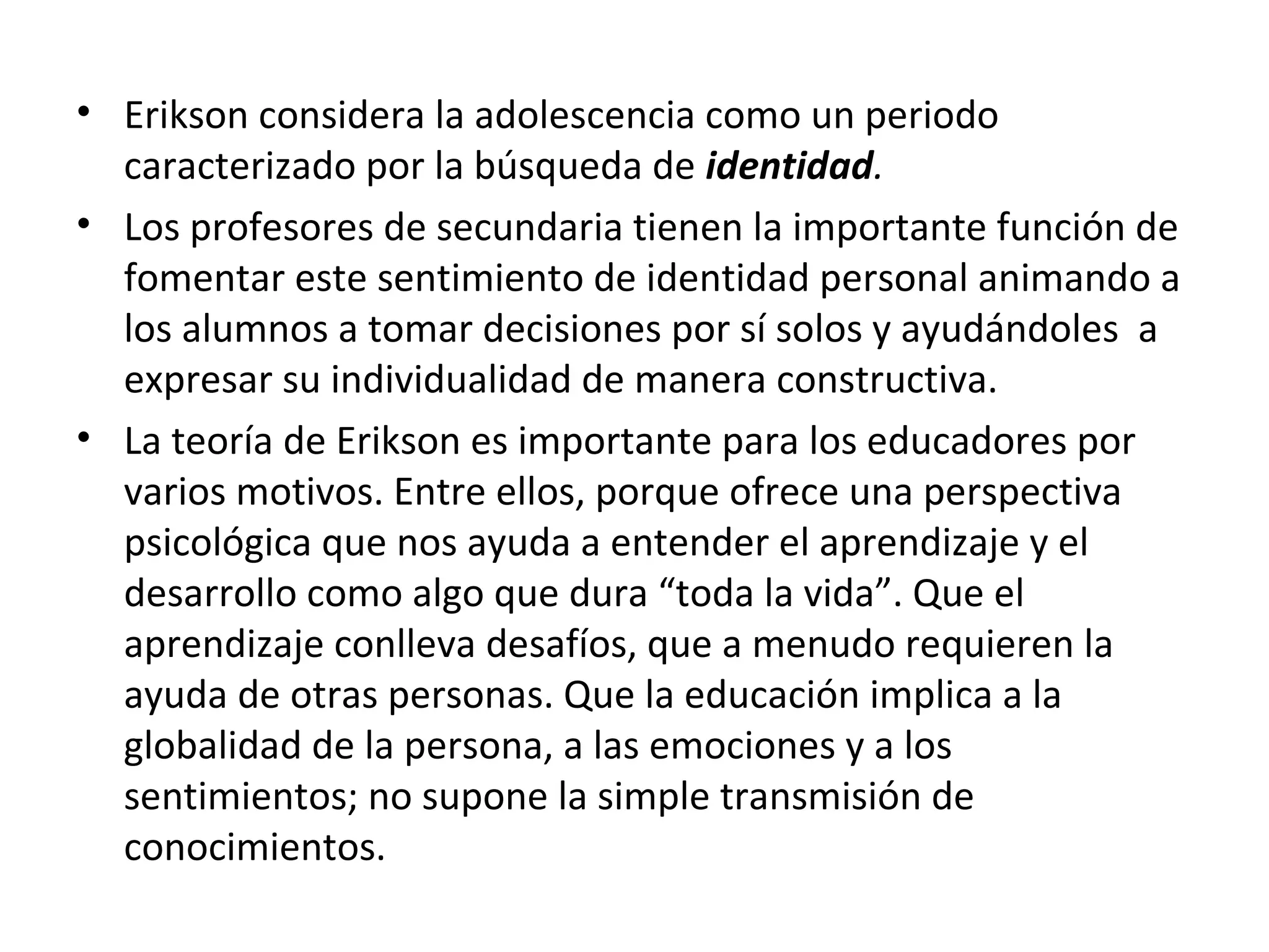 • Erikson considera la adolescencia como un periodo
  caracterizado por la búsqueda de identidad.
• Los profesores de secundaria tienen la importante función de
  fomentar este sentimiento de identidad personal animando a
  los alumnos a tomar decisiones por sí solos y ayudándoles a
  expresar su individualidad de manera constructiva.
• La teoría de Erikson es importante para los educadores por
  varios motivos. Entre ellos, porque ofrece una perspectiva
  psicológica que nos ayuda a entender el aprendizaje y el
  desarrollo como algo que dura “toda la vida”. Que el
  aprendizaje conlleva desafíos, que a menudo requieren la
  ayuda de otras personas. Que la educación implica a la
  globalidad de la persona, a las emociones y a los
  sentimientos; no supone la simple transmisión de
  conocimientos.
 