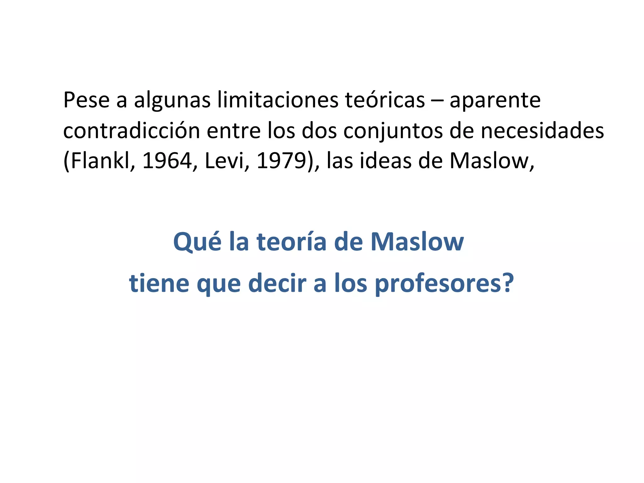 Pese a algunas limitaciones teóricas – aparente
contradicción entre los dos conjuntos de necesidades
(Flankl, 1964, Levi, 1979), las ideas de Maslow,


          Qué la teoría de Maslow
      tiene que decir a los profesores?
 