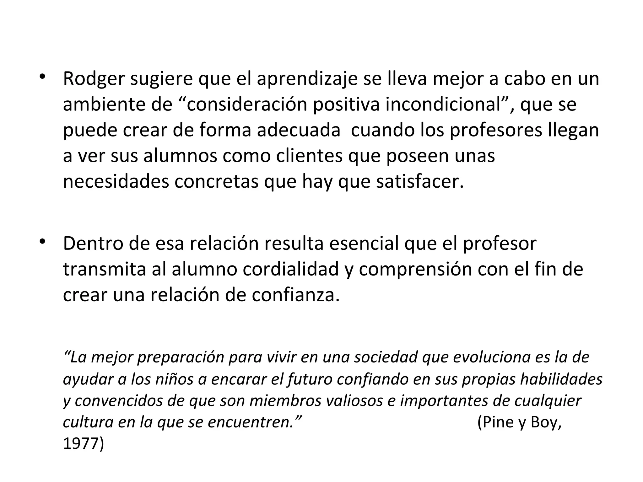• Rodger sugiere que el aprendizaje se lleva mejor a cabo en un
  ambiente de “consideración positiva incondicional”, que se
  puede crear de forma adecuada cuando los profesores llegan
  a ver sus alumnos como clientes que poseen unas
  necesidades concretas que hay que satisfacer.

• Dentro de esa relación resulta esencial que el profesor
  transmita al alumno cordialidad y comprensión con el fin de
  crear una relación de confianza.

  “La mejor preparación para vivir en una sociedad que evoluciona es la de
  ayudar a los niños a encarar el futuro confiando en sus propias habilidades
  y convencidos de que son miembros valiosos e importantes de cualquier
  cultura en la que se encuentren.”                         (Pine y Boy,
  1977)
 