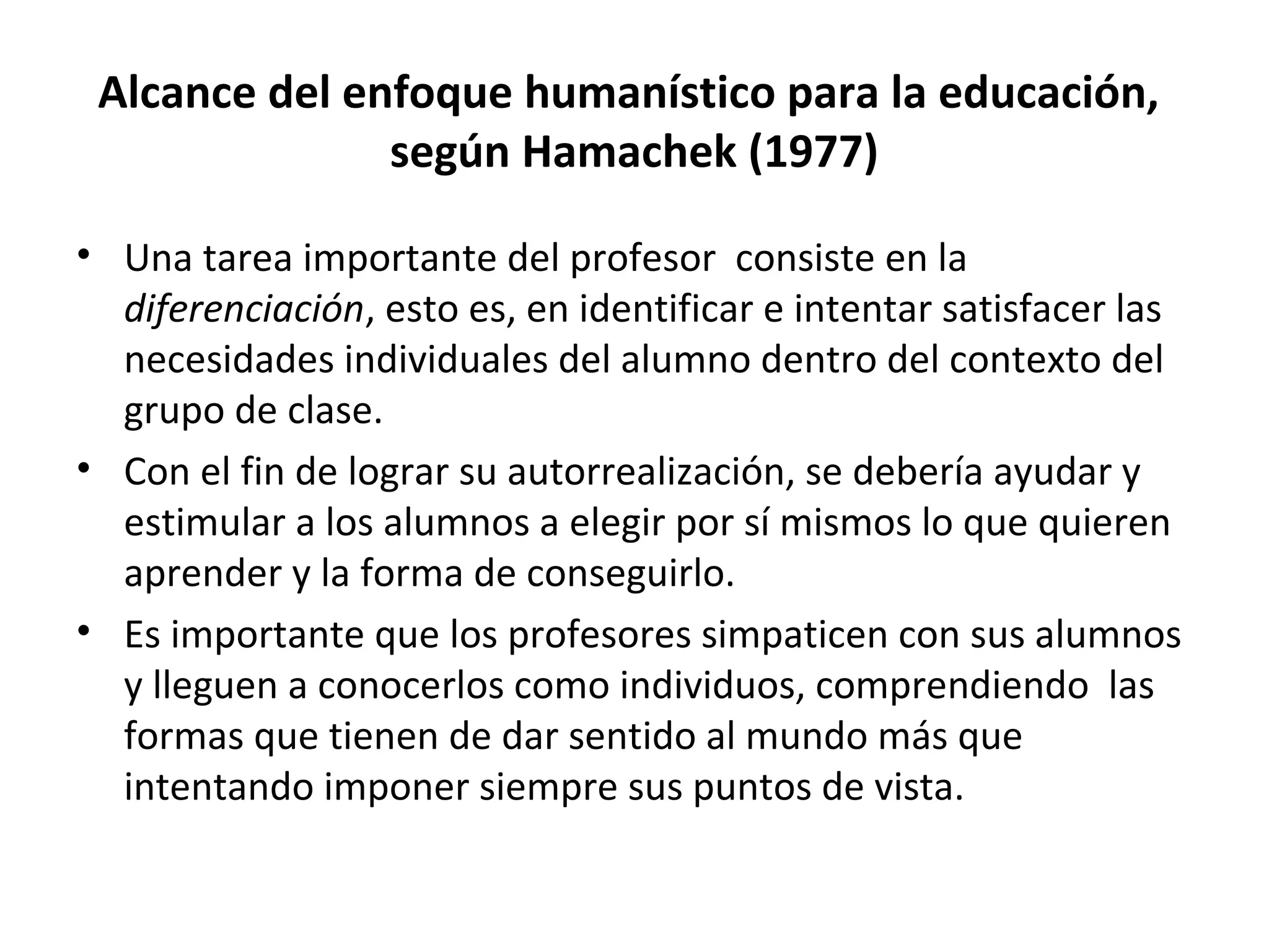 Alcance del enfoque humanístico para la educación,
               según Hamachek (1977)

• Una tarea importante del profesor consiste en la
  diferenciación, esto es, en identificar e intentar satisfacer las
  necesidades individuales del alumno dentro del contexto del
  grupo de clase.
• Con el fin de lograr su autorrealización, se debería ayudar y
  estimular a los alumnos a elegir por sí mismos lo que quieren
  aprender y la forma de conseguirlo.
• Es importante que los profesores simpaticen con sus alumnos
  y lleguen a conocerlos como individuos, comprendiendo las
  formas que tienen de dar sentido al mundo más que
  intentando imponer siempre sus puntos de vista.
 