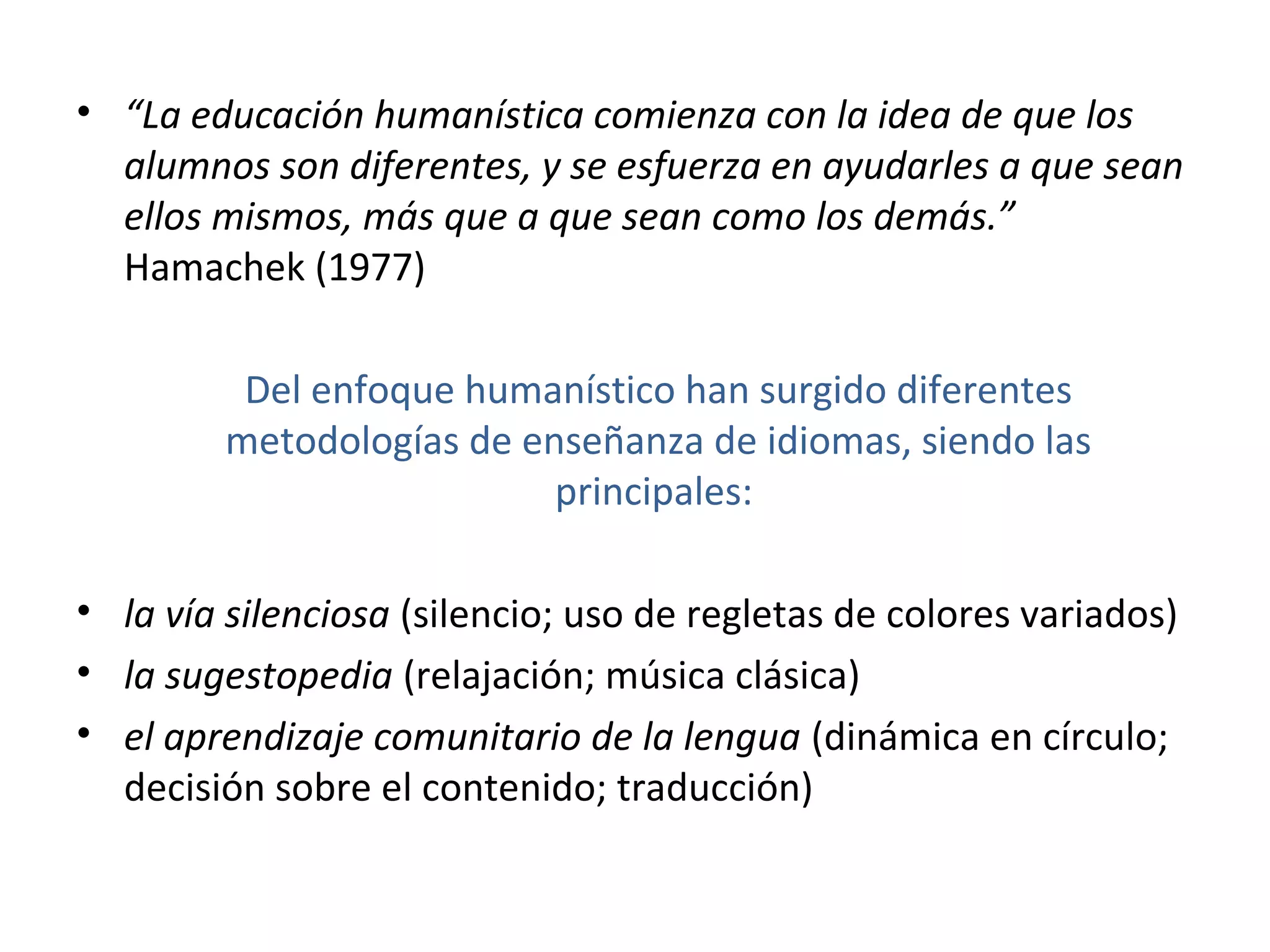 • “La educación humanística comienza con la idea de que los
  alumnos son diferentes, y se esfuerza en ayudarles a que sean
  ellos mismos, más que a que sean como los demás.”
  Hamachek (1977)

          Del enfoque humanístico han surgido diferentes
         metodologías de enseñanza de idiomas, siendo las
                           principales:

• la vía silenciosa (silencio; uso de regletas de colores variados)
• la sugestopedia (relajación; música clásica)
• el aprendizaje comunitario de la lengua (dinámica en círculo;
  decisión sobre el contenido; traducción)
 