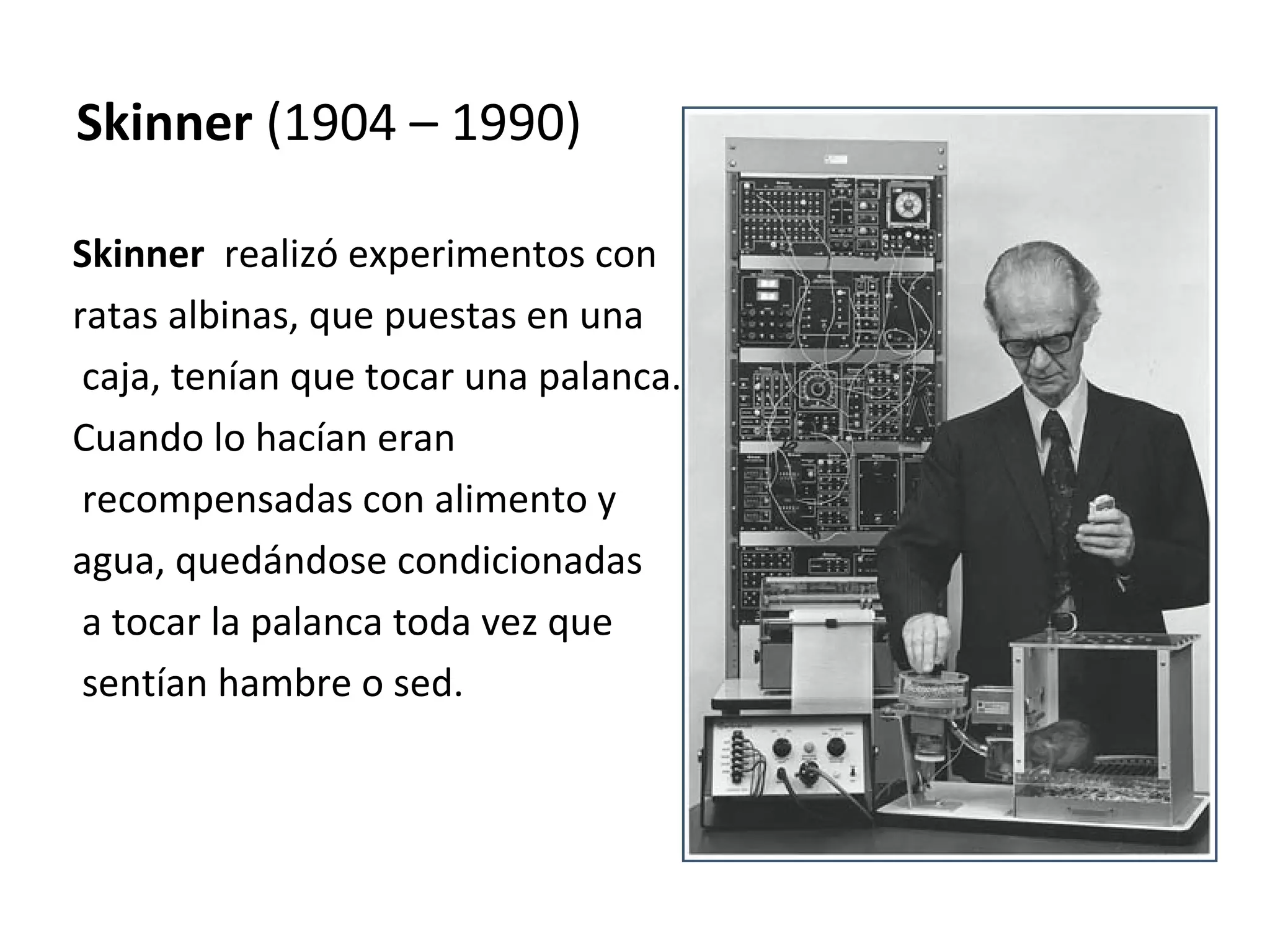 Skinner (1904 – 1990)

Skinner realizó experimentos con
ratas albinas, que puestas en una
 caja, tenían que tocar una palanca.
Cuando lo hacían eran
 recompensadas con alimento y
agua, quedándose condicionadas
 a tocar la palanca toda vez que
 sentían hambre o sed.
 