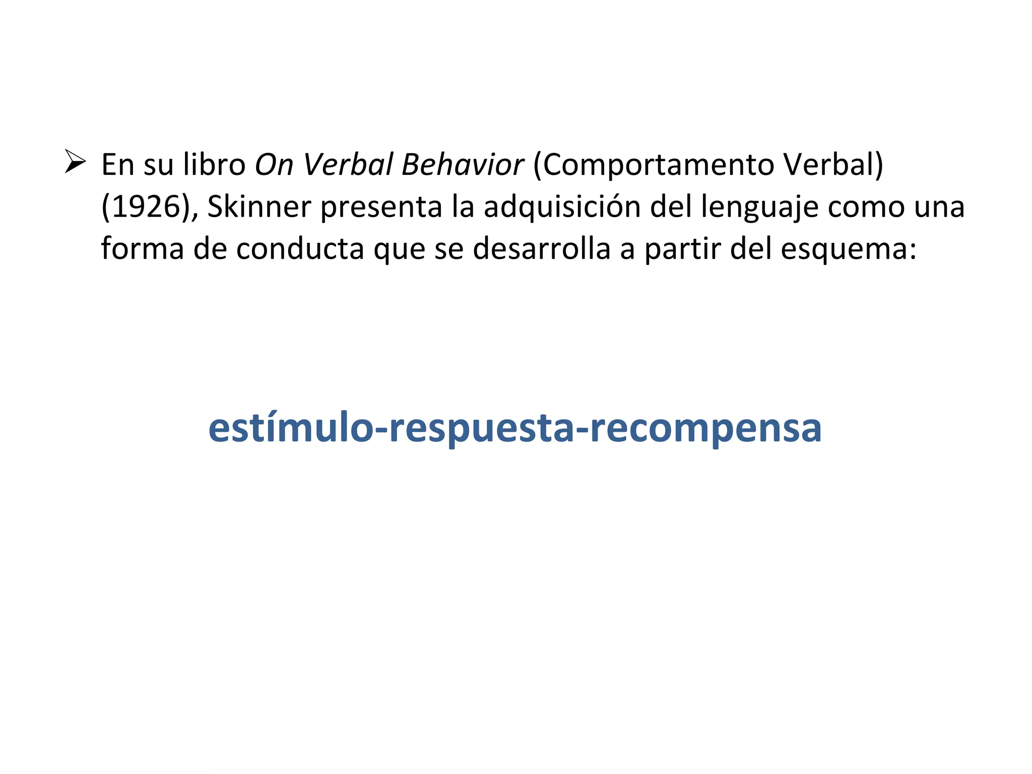 En su libro On Verbal Behavior (Comportamento Verbal)
  (1926), Skinner presenta la adquisición del lenguaje como una
  forma de conducta que se desarrolla a partir del esquema:




          estímulo-respuesta-recompensa
 