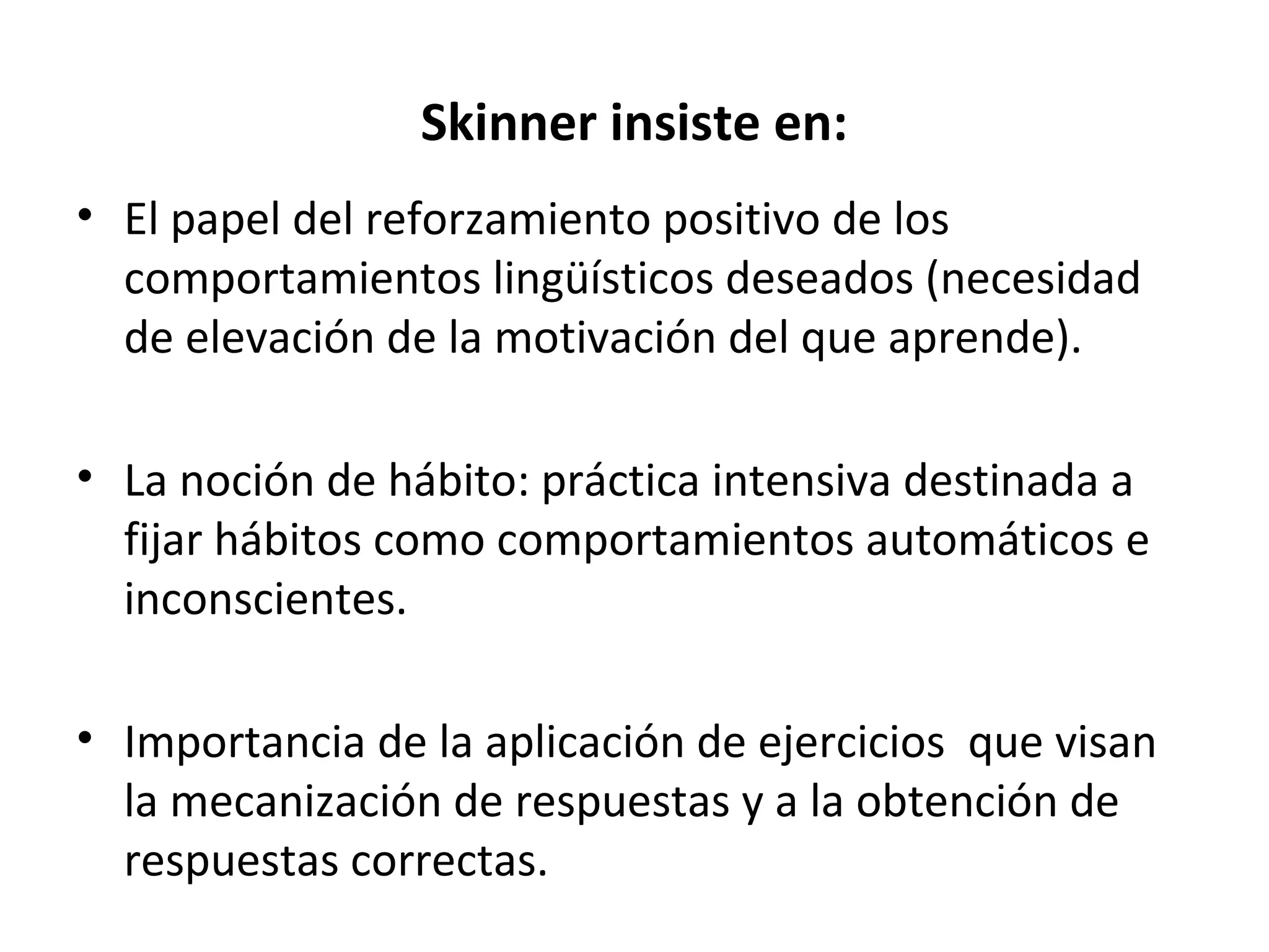 Skinner insiste en:
• El papel del reforzamiento positivo de los
  comportamientos lingüísticos deseados (necesidad
  de elevación de la motivación del que aprende).

• La noción de hábito: práctica intensiva destinada a
  fijar hábitos como comportamientos automáticos e
  inconscientes.

• Importancia de la aplicación de ejercicios que visan
  la mecanización de respuestas y a la obtención de
  respuestas correctas.
 
