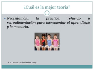 ¿Cuál es la mejor teoría?

 Necesitamos..   la    práctica,   refuerzo     y
 retroalimentación para incrementar el aprendizaje
 y la memoria.




  P.B. Drucker (en Snelbecker, 1983)
 