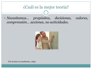 ¿Cuál es la mejor teoría?

 Necesitamos…  propósitos, decisiones,         valores,
 comprensión… acciones, no actividades.




  P.B. Drucker (en Snelbecker, 1983)
 