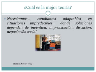 ¿Cuál es la mejor teoría?

 Necesitamos…      estudiantes adaptables     en
 situaciones impredecibles… donde soluciones
 dependen de inventiva, improvisación, discusión,
 negociación social.




    (Ertmer, Newby, 1993)
 