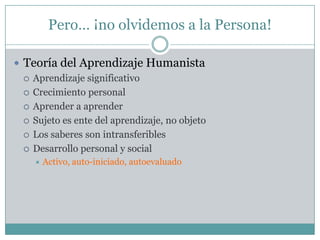 Pero… ¡no olvidemos a la Persona!

 Teoría del Aprendizaje Humanista
   Aprendizaje significativo

   Crecimiento personal

   Aprender a aprender

   Sujeto es ente del aprendizaje, no objeto

   Los saberes son intransferibles

   Desarrollo personal y social
       Activo, auto-iniciado, autoevaluado
 