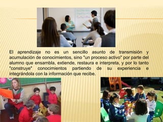 El aprendizaje no es un sencillo asunto de transmisión y
acumulación de conocimientos, sino "un proceso activo" por parte del
alumno que ensambla, extiende, restaura e interpreta, y por lo tanto
"construye" conocimientos partiendo de su experiencia e
integrándola con la información que recibe.
 