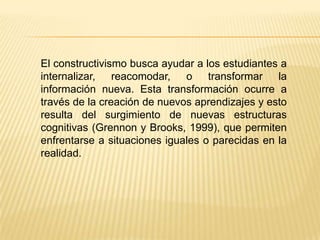 El constructivismo busca ayudar a los estudiantes a
internalizar, reacomodar, o transformar la
información nueva. Esta transformación ocurre a
través de la creación de nuevos aprendizajes y esto
resulta del surgimiento de nuevas estructuras
cognitivas (Grennon y Brooks, 1999), que permiten
enfrentarse a situaciones iguales o parecidas en la
realidad.
 