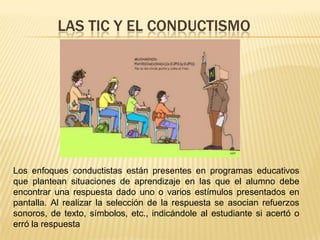 LAS TIC Y EL CONDUCTISMO




Los enfoques conductistas están presentes en programas educativos
que plantean situaciones de aprendizaje en las que el alumno debe
encontrar una respuesta dado uno o varios estímulos presentados en
pantalla. Al realizar la selección de la respuesta se asocian refuerzos
sonoros, de texto, símbolos, etc., indicándole al estudiante si acertó o
erró la respuesta
 