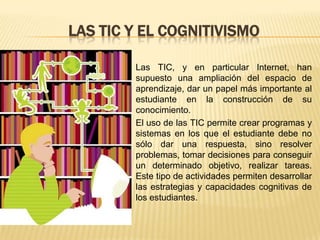 LAS TIC Y EL COGNITIVISMO

        Las TIC, y en particular Internet, han
        supuesto una ampliación del espacio de
        aprendizaje, dar un papel más importante al
        estudiante en la construcción de su
        conocimiento.
        El uso de las TIC permite crear programas y
        sistemas en los que el estudiante debe no
        sólo dar una respuesta, sino resolver
        problemas, tomar decisiones para conseguir
        un determinado objetivo, realizar tareas.
        Este tipo de actividades permiten desarrollar
        las estrategias y capacidades cognitivas de
        los estudiantes.
 
