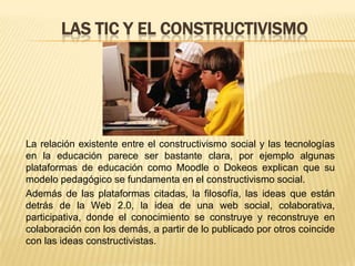 LAS TIC Y EL CONSTRUCTIVISMO




La relación existente entre el constructivismo social y las tecnologías
en la educación parece ser bastante clara, por ejemplo algunas
plataformas de educación como Moodle o Dokeos explican que su
modelo pedagógico se fundamenta en el constructivismo social.
Además de las plataformas citadas, la filosofía, las ideas que están
detrás de la Web 2.0, la idea de una web social, colaborativa,
participativa, donde el conocimiento se construye y reconstruye en
colaboración con los demás, a partir de lo publicado por otros coincide
con las ideas constructivistas.
 