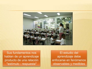 Sus fundamentos nos             El estudio del
hablan de un aprendizaje       aprendizaje debe
producto de una relación   enfocarse en fenómenos
 "estímulo - respuesta"     observables y medibles
 