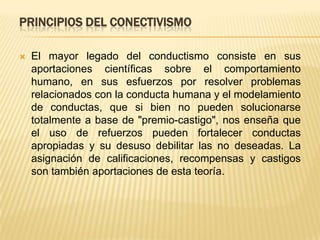 PRINCIPIOS DEL CONECTIVISMO

   El mayor legado del conductismo consiste en sus
    aportaciones científicas sobre el comportamiento
    humano, en sus esfuerzos por resolver problemas
    relacionados con la conducta humana y el modelamiento
    de conductas, que si bien no pueden solucionarse
    totalmente a base de "premio-castigo", nos enseña que
    el uso de refuerzos pueden fortalecer conductas
    apropiadas y su desuso debilitar las no deseadas. La
    asignación de calificaciones, recompensas y castigos
    son también aportaciones de esta teoría.
 