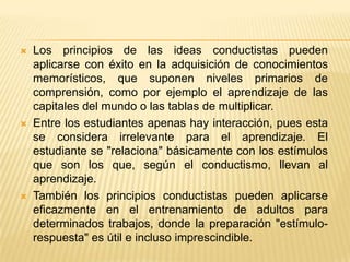    Los principios de las ideas conductistas pueden
    aplicarse con éxito en la adquisición de conocimientos
    memorísticos, que suponen niveles primarios de
    comprensión, como por ejemplo el aprendizaje de las
    capitales del mundo o las tablas de multiplicar.
   Entre los estudiantes apenas hay interacción, pues esta
    se considera irrelevante para el aprendizaje. El
    estudiante se "relaciona" básicamente con los estímulos
    que son los que, según el conductismo, llevan al
    aprendizaje.
   También los principios conductistas pueden aplicarse
    eficazmente en el entrenamiento de adultos para
    determinados trabajos, donde la preparación "estímulo-
    respuesta" es útil e incluso imprescindible.
 