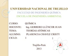 UNIVERSIDAD NACIONAL DE TRUJILLO 
FACULTAD DE INGENIERÍA QUÍMICA 
ESCUELA DE INGENIERÍA AMBIENTAL 
CURSO: QUÍMICA 
DOCENTE: Ing. GERRERO LLÚNCOR JUAN 
TEMA: TEORÍAS ATÓMICAS 
ALUMNO: PLASENCIA CHAVEZ CRISTY 
CICLO: I 
Trujillo-Perú 
2013 
 