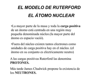 EL MODELO DE RUTERFORD
             EL ÁTOMO NUCLEAR

•La mayor parte de la masa y toda la carga positiva
de un átomo está centrada en una región muy
pequeña denominada núcleo.(la mayor parte del
átomo es espacio vació).
•Fuera del núcleo existen tantos electrones como
unidades de carga positiva hay en el núcleo. (el
átomo en su conjunto es electricamente neutro)

A las cargas positivas Ruterford las denomina
PROTONES.
Más tarde James Chadwick propone la existencia de
los NEUTRONES.
 