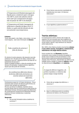 2	
          Escola	
  Municipal	
  Comunidade	
  de	
  Vargem	
  Grande	
  
	
  
                                                                                      2. Como temos uma enorme variedade de
                                                                                         substâncias com mais 110 átomos
        A	
  Temperatura	
  de	
  Ebulição	
  (passagem	
  do	
                          diferentes ?
        líquido	
  para	
  o	
  estado	
  de	
  vapor	
  )	
  da	
  água	
               _________________________________________
        é	
  de	
  100	
  oC,	
  assim	
  não	
  adianta	
  colocar	
                    _________________________________________
        mais	
  calor	
  que	
  a	
  temperatura	
  da	
  água	
                         _________________________________________
        não	
  vai	
  passar	
  de	
  100	
  oC	
  em	
  ebulição.	
                     _________________________________________
                                                                                         ________________________________________
        A	
  Temperatura	
  de	
  Fusão	
  (	
  passagem	
  do	
                      3. O que significa a palavra átomo ?
        sólido	
  para	
  o	
  líquido)	
  da	
  água	
  é	
  de	
  O	
  oC.	
              _________________________________________
        Então,	
  se	
  o	
  gelo	
  está	
  derretendo	
  ele	
  não	
                     __________________________________________________
        vai	
  aumentar	
  essa	
  temperatura.	
                                           _______________________________________________________	
  



O átomo:
                                                                                   Teorias	
  atômicas:	
  
Você, este papel, o seu lápis, o seu corpo, o ar que                               O conhecimento sobre o átomo não surgiu de
você respira... isso tudo é formado de átomos.                                     repente. Foi um conceito que veio surgindo de
                                                                                   vários estudos e experimentos. E ainda se estuda
                                                                                   muito sobre o átomo. Aqui teremos um resumo
                                                                                   sobre cada teoria.

                                                                                   Em 1803, John Dalton propôs uma teoria: o átomo
           Toda	
  a	
  matéria	
  do	
  universo	
  é	
                           é uma esfera maciça, homogênea, indestrutível,
                    feita	
  de	
  átomos.	
                                       indivisível e de carga elétrica neutra.

                                                                                   Outro modelo foi o de Thomson (também
                                                                                   conhecido como modelo do pudim de passas ou
E o átomo é muito pequeno, tão pequeno que não                                     ainda como modelo do bolo de ameixa) é uma
podemos ver. Só para se ter ideia, o átomo é tão                                   teoria sobre a estrutura atômica proposta por
pequenino que em 1 grama de ferro há mais de 10                                    Joseph John Thomson, descobridor do elétron e da
sextilhões de átomos!!!                                                            relação entre a carga e a massa do elétron, antes
Desde os gregos antigos, a ideia da existência dos                                 do descobrimento do próton ou do nêutron.
átomos foi pensada. A palavra átomo significa :
aquilo que não pode ser dividido.

                                                                                      A	
  carga	
  do	
  elétron	
  é	
  negativa	
  ,	
  do	
  
             Ao	
  combinarmos	
  diferentes	
  átomos	
                              próton	
  é	
  positiva	
  e	
  o	
  nêutron	
  não	
  
             de	
  formas	
  diferentes,	
  formamos	
  um	
                          possui	
  carga	
  (	
  carga	
  neutra)	
  
                      enorme	
  número	
  de	
  materiais	
  
                                               diferentes.	
  

Conhecemos mais de 110 tipos de átomos . Como                                         4. Como são as cargas dos elétrons e
somente esse número de átomos pode forma um                                              nêutrons ?
número tão variado de materiais ?                                                        _________________________________________
É como as letras do alfabeto, também temos
                                                                                         _________________________________________
poucas letras mas ao combinarmos estas letras de
diferentes formas, formamos palavras diferentes.                                         _________________________________________
Se combinarmos os átomos de diferentes formas,                                        5. Qual é a diferença entre os modelos
podemos formar substâncias e materiais                                                   atômicos de Dalton e de Thomson ?
diferentes.                                                                              _________________________________________
                                                                                         _________________________________________
Responda:
                                                                                         _________________________________________
   1. De que são formados toda a matéria do                                              _________________________________________
      universo ?                                                                         _________________________________________
      _________________________________________
      _________________________________________
 