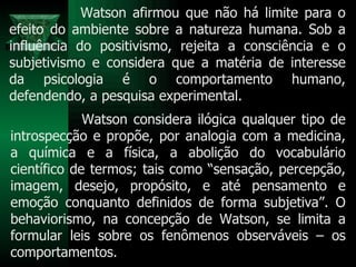 Watson afirmou que não há limite para o efeito do ambiente sobre a natureza humana. Sob a influência do positivismo, rejeita a consciência e o subjetivismo e considera que a matéria de interesse da psicologia é o comportamento humano, defendendo, a pesquisa experimental.  Watson considera ilógica qualquer tipo de introspecção e propõe, por analogia com a medicina, a química e a física, a abolição do vocabulário científico de termos; tais como “sensação, percepção, imagem, desejo, propósito, e até pensamento e emoção conquanto definidos de forma subjetiva”. O behaviorismo, na concepção de Watson, se limita a formular leis sobre os fenômenos observáveis – os comportamentos.  