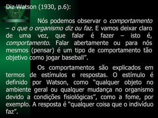 Nós podemos observar o  comportamento  –  o que o organismo diz ou faz . E vamos deixar claro de uma vez, que falar é fazer – isto é,  comportamento . Falar abertamente ou para nós mesmos (pensar) é um tipo de comportamento tão objetivo como jogar baseball”. Diz Watson (1930, p.6): Os comportamentos são explicados em termos de estímulos e respostas. O estímulo é definido por Watson, como “qualquer objeto no ambiente geral ou qualquer mudança no organismo devido a condições fisiológicas”, como a fome, por exemplo. A resposta é “qualquer coisa que o indivíduo faz”. 