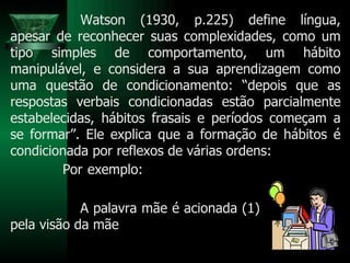 Watson (1930, p.225) define língua, apesar de reconhecer suas complexidades, como um tipo simples de comportamento, um hábito manipulável, e considera a sua aprendizagem como uma questão de condicionamento: “depois que as respostas verbais condicionadas estão parcialmente estabelecidas, hábitos frasais e períodos começam a se formar”. Ele explica que a formação de hábitos é condicionada por reflexos de várias ordens: Por exemplo:  A palavra mãe é acionada (1) pela visão da mãe  