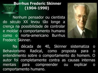 Burrhus Frederic Skinner (1904-1990)  Nenhum pensador ou cientista do século XX levou tão longe a crença na possibilidade de controlar e moldar o comportamento humano como o norte-americano Burrhus Frederic Skinner.  Na década de 40, Skinner sistematiza o Behaviorismo Radical, como proposta para o entendimento sobre o comportamento do homem. O autor foi completamente contra as causas internas mentais para compreender ou explicar o comportamento humano.  