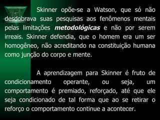 Skinner opõe-se a Watson, que só não desdobrava suas pesquisas aos fenômenos mentais pelas limitações  metodológicas  e não por serem irreais. Skinner defendia, que o homem era um ser homogêneo, não acreditando na constituição humana como junção do corpo e mente. A aprendizagem para Skinner é fruto de condicionamento operante, ou seja, um comportamento é premiado, reforçado, até que ele seja condicionado de tal forma que ao se retirar o reforço o comportamento continue a acontecer.  
