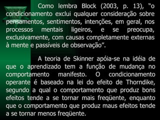 Como lembra Block (2003, p. 13), “o condicionamento exclui qualquer consideração sobre pensamentos, sentimentos, intenções, em geral, nos processos mentais ligeiros, e se preocupa, exclusivamente, com causas completamente externas à mente e passíveis de observação”. A teoria de Skinner apóia-se na idéia de que o aprendizado tem a função de mudança no comportamento manifesto. O condicionamento operante é baseado na lei do efeito de Thorndike, segundo a qual o comportamento que produz bons efeitos tende a se tornar mais freqüente, enquanto que o comportamento que produz maus efeitos tende a se tornar menos freqüente.  