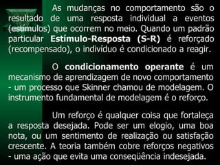 As mudanças no comportamento são o resultado de uma resposta individual a eventos (estímulos) que ocorrem no meio. Quando um padrão particular  Estímulo-Resposta (S-R)  é reforçado (recompensado), o indivíduo é condicionado a reagir.  O  condicionamento operante  é um mecanismo de aprendizagem de novo comportamento - um processo que Skinner chamou de modelagem. O instrumento fundamental de modelagem é o reforço.  Um reforço é qualquer coisa que fortaleça a resposta desejada. Pode ser um elogio, uma boa nota, ou um sentimento de realização ou satisfação crescente. A teoria também cobre reforços negativos - uma ação que evita uma conseqüência indesejada. 