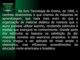 No livro Tecnologia do Ensino, de 1968, o cientista desenvolveu o que chamou de máquinas de aprendizagem, que nada mais eram do que a organização de material didático de maneira que o aluno pudesse utilizar sozinho, recebendo estímulos à medida que avançava no conhecimento. Grande parte dos estímulos se baseava na satisfação de dar respostas corretas aos exercícios propostos. A idéia nunca chegou a ser aplicada de modo amplo e sistemático, mas influenciou procedimentos da educação norte-americana e brasileira.  