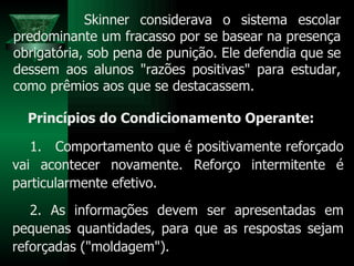Skinner considerava o sistema escolar predominante um fracasso por se basear na presença obrigatória, sob pena de punição. Ele defendia que se dessem aos alunos "razões positivas" para estudar, como prêmios aos que se destacassem. Princípios do Condicionamento Operante: Comportamento que é positivamente reforçado vai acontecer novamente. Reforço intermitente é particularmente efetivo. 2. As informações devem ser apresentadas em pequenas quantidades, para que as respostas sejam reforçadas ("moldagem"). 