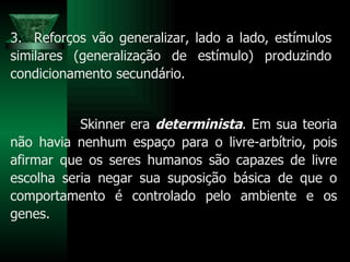 3.  Reforços vão generalizar, lado a lado, estímulos similares (generalização de estímulo) produzindo condicionamento secundário. Skinner era  determinista . Em sua teoria não havia nenhum espaço para o livre-arbítrio, pois afirmar que os seres humanos são capazes de livre escolha seria negar sua suposição básica de que o comportamento é controlado pelo ambiente e os genes. 
