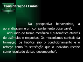 Considerações Finais: Na perspectiva behaviorista, a aprendizagem é um comportamento observável,  adquirido de forma mecânica e automática através de estímulos e respostas. Os mecanismos centrais da formação de hábitos são o condicionamento e o reforço como “a satisfação que o indivíduo recebe como resultado de seu desempenho”. 