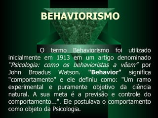 BEHAVIORISMO O termo Behaviorismo foi utilizado inicialmente em 1913 em um artigo denominado  “Psicologia: como os behavioristas a vêem”  por John Broadus Watson.  "Behavior"  significa "comportamento" e ele definiu como: "Um ramo experimental e puramente objetivo da ciência natural. A sua meta é a previsão e controle do comportamento...". Ele postulava o comportamento como objeto da Psicologia.  