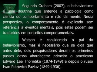 Watson é considerado o pai do behaviorismo, mas é necessário que se diga que antes dele, dois pesquisadores deram os primeiros passos dessa abordagem: primeiro o americano Edward Lee Thorndike (1874-1949) e depois o russo Ivan Petrovich Pavlov (1849-1936). Segundo Graham (2007), o behaviorismo é uma doutrina que entende a psicologia como ciência do comportamento e não da mente. Nessa perspectiva, o comportamento é explicado sem referência a eventos mentais, pois estes podem ser traduzidos em conceitos comportamentais.  