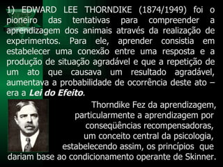 Thorndike Fez da aprendizagem, particularmente a aprendizagem por  conseqüências recompensadoras,  um conceito central da psicologia,  estabelecendo assim, os princípios  que  dariam base ao condicionamento operante de Skinner. 1) EDWARD LEE THORNDIKE (1874/1949) foi o pioneiro das tentativas para compreender a aprendizagem dos animais através da realização de experimentos. Para ele, aprender consistia em estabelecer uma conexão entre uma resposta e a produção de situação agradável e que a repetição de um ato que causava um resultado agradável, aumentava a probabilidade de ocorrência deste ato – era a  Lei do Efeito .  