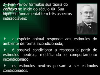 os estímulos neutros passam a ser estímulos condicionados.  a espécie animal responde aos estímulos do ambiente de forma incondicionada;  é possível condicionar a resposta a partir de estímulos neutros, modificando o comportamento incondicionado;  2) Ivan Pavlov formulou sua teoria do  reflexo  no início do século XX. Sua  hipótese fundamental tem três aspectos indissociáveis:  