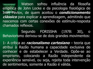 Watson sofreu influência da filosofia empírica de John Locke e da psicologia fisiológica de Ivan Pavlov, de quem aceitou o  condicionamento clássico  para explicar a aprendizagem, admitindo que nascemos com certas conexões de estímulo-resposta chamados reflexos. Segundo FORISSHA (1978: 30), o Behaviorismo derivou-se de dois grandes movimentos: 1- A crítica ao  racionalismo cartesiano  – teoria que atribui à Razão humana a capacidade exclusiva de conhecer e de estabelecer a Verdade. Opõe-se ao empirismo, colocando a Razão independente da experiência sensível, ou seja, rejeita toda intervenção de sentimentos, somente a Razão é válida.  