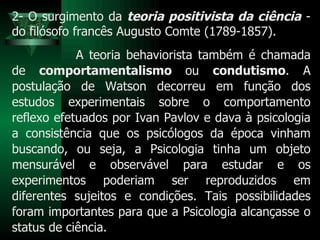2- O surgimento da  teoria positivista da ciência  - do filósofo francês Augusto Comte (1789-1857). A teoria behaviorista também é chamada de  comportamentalismo  ou  condutismo . A postulação de Watson decorreu em função dos estudos experimentais sobre o comportamento reflexo efetuados por Ivan Pavlov e dava à psicologia a consistência que os psicólogos da época vinham buscando, ou seja, a Psicologia tinha um objeto mensurável e observável para estudar e os experimentos poderiam ser reproduzidos em diferentes sujeitos e condições. Tais possibilidades foram importantes para que a Psicologia alcançasse o status de ciência. 