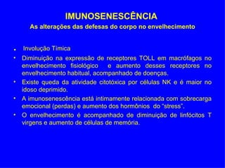 IMUNOSENESCÊNCIA
      As alterações das defesas do corpo no envelhecimento


.   Involução Tímica
• Diminuição na expressão de receptores TOLL em macrófagos no
  envelhecimento fisiológico    e aumento desses receptores no
  envelhecimento habitual, acompanhado de doenças.
• Existe queda da atividade citotóxica por células NK e é maior no
  idoso deprimido.
• A imunosenescência está intimamente relacionada com sobrecarga
  emocional (perdas) e aumento dos hormônios do “stress”.
• O envelhecimento é acompanhado de diminuição de linfócitos T
  virgens e aumento de células de memória.
 