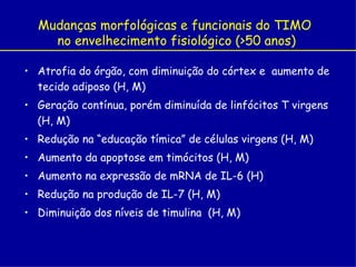 Mudanças morfológicas e funcionais do TIMO
    no envelhecimento fisiológico (>50 anos)

• Atrofia do órgão, com diminuição do córtex e aumento de
  tecido adiposo (H, M)
• Geração contínua, porém diminuída de linfócitos T virgens
  (H, M)
• Redução na “educação tímica” de células virgens (H, M)
• Aumento da apoptose em timócitos (H, M)
• Aumento na expressão de mRNA de IL-6 (H)
• Redução na produção de IL-7 (H, M)
• Diminuição dos níveis de timulina (H, M)
 