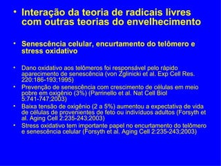 • Interação da teoria de radicais livres
  com outras teorias do envelhecimento

• Senescência celular, encurtamento do telômero e
  stress oxidativo

• Dano oxidativo aos telômeros foi responsável pelo rápido
  aparecimento de senescência (von Zglinicki et al. Exp Cell Res.
  220:186-193;1995)
• Prevenção de senescência com crescimento de células em meio
  pobre em oxigênio (3%) (Parrinello et al. Nat Cell Biol
  5:741-747;2003)
• Baixa tensão de oxigênio (2 a 5%) aumentou a expectativa de vida
  de células de provenientes de feto ou indivíduos adultos (Forsyth et
  al. Aging Cell 2:235-243;2003)
• Stress oxidativo tem importante papel no encurtamento do telômero
  e senescência celular (Forsyth et al. Aging Cell 2:235-243;2003)
 