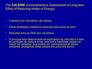 The CALERIE (Comprehensive Assessment of Long-term
Effets of Reducing Intake of Energy)


• Trabalha com voluntários não obesos

• Existe adaptação metabólica esperada pela perda de peso

• Reduzido dano ao DNA dos voluntários

• O principal fator determinante da expectativa de vida não é a taxa
  de produção de radicais livres, mas sim a habilidade celular em
  resistir às variações, que podem ser conseqüentes ao stress
  ambiental, protegendo estas células dos possíveis danos.
 