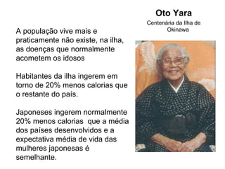 Oto Yara
                                    Centenária da Ilha de
A população vive mais e                    Okinawa
praticamente não existe, na ilha,
as doenças que normalmente
acometem os idosos

Habitantes da ilha ingerem em
torno de 20% menos calorias que
o restante do país.

Japoneses ingerem normalmente
20% menos calorias que a média
dos países desenvolvidos e a
expectativa média de vida das
mulheres japonesas é
semelhante.
 