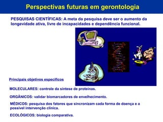 Perspectivas futuras em gerontologia
PESQUISAS CIENTÍFICAS: A meta da pesquisa deve ser o aumento da
longevidade ativa, livre de incapacidades e dependência funcional.




Principais objetivos específicos

MOLECULARES: controle da síntese de proteínas.

ORGÂNICOS: validar biomarcadores de envelhecimento.
MÉDICOS: pesquisa dos fatores que sincronizam cada forma de doença e a
possível intervenção clínica.
ECOLÓGICOS: biologia comparativa.
 