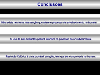 Conclusões


Não existe nenhuma intervenção que altere o processo de envelhecimento no homem.




       O uso de anti-oxidantes poderá interferir no processo de envelhecimento.




   Restrição Calórica é uma provável exceção, tem que ser comprovada no homem.
 