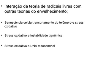 • Interação da teoria de radicais livres com
  outras teorias do envelhecimento:

• Senescência celular, encurtamento do telômero e stress
  oxidativo

• Stress oxidativo e instabilidade genômica


• Stress oxidativo e DNA mitocondrial
 