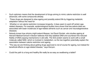•   Such optimism means that the development of drugs aiming to mimic calorie restriction is well
    advanced, with some compounds already
•    These drugs are designed to slow ageing and possibly extend life by triggering metabolic
    adaptation without the need for
•    Whether or not calorie restriction increases longevity, it does seem to ward off certain age-
    related diseases. For example, epidemiological studies have shown that low-calorie diets are
    associated with lower incidences of age-related ailments such as cancer and neurodegenerative
    diseases.
•   Nobody knows how sirtuins might extend lifespan, but David Sinclair, who studies ageing at
    Harvard Medical School in Boston believes that they stabilize DNA and counteract the reduced
    fidelity of DNA-copying mechanisms in old cells. The Sir2 protein seems to work with a small
    molecule called NAD, which is involved in metabolism, so the two together potentially explain the
    association between calorie restriction and ageing.
•   “The way we are thinking about getting drugs approved is not of course for ageing, but instead for
    beneficial effects on age-related disease,” says Kenyon.

•   Could the path to a long and healthy life really be as easy as swallowing a tablet?
 